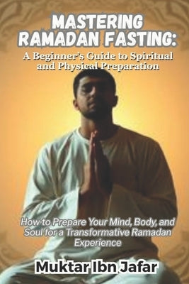 Mastering Ramadan Fasting: A Beginner's Guide to Spiritual and Physical Preparation by Ibn Jafar, Muktar