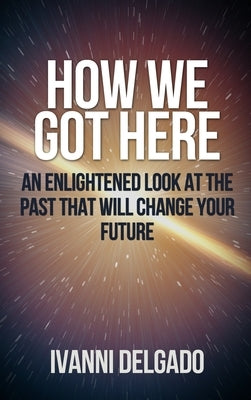 How We Got Here: An Enlightened Look at the Past That Will Change Your Future by Delgado, Ivanni