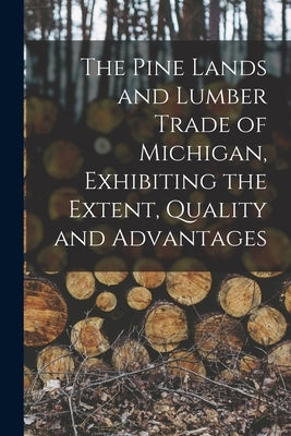 The Pine Lands and Lumber Trade of Michigan, Exhibiting the Extent, Quality and Advantages by Anonymous