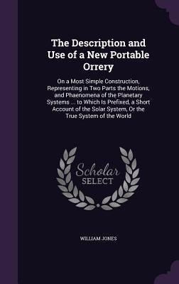 The Description and Use of a New Portable Orrery: On a Most Simple Construction, Representing in Two Parts the Motions, and Phaenomena of the Planetar by Jones, William