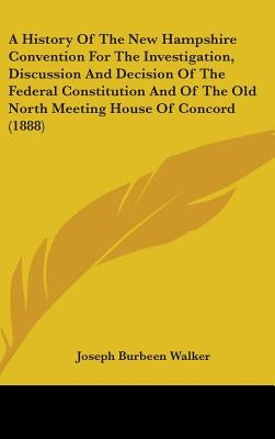 A History Of The New Hampshire Convention For The Investigation, Discussion And Decision Of The Federal Constitution And Of The Old North Meeting Hous by Walker, Joseph Burbeen