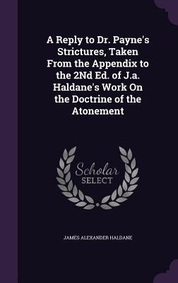 A Reply to Dr. Payne's Strictures, Taken From the Appendix to the 2Nd Ed. of J.a. Haldane's Work On the Doctrine of the Atonement by Haldane, James Alexander
