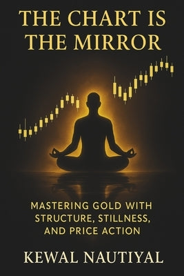 The Chart Is the Mirror: Mastering Gold with Structure, Stillness, and Price Action by Nautiyal, Kewal