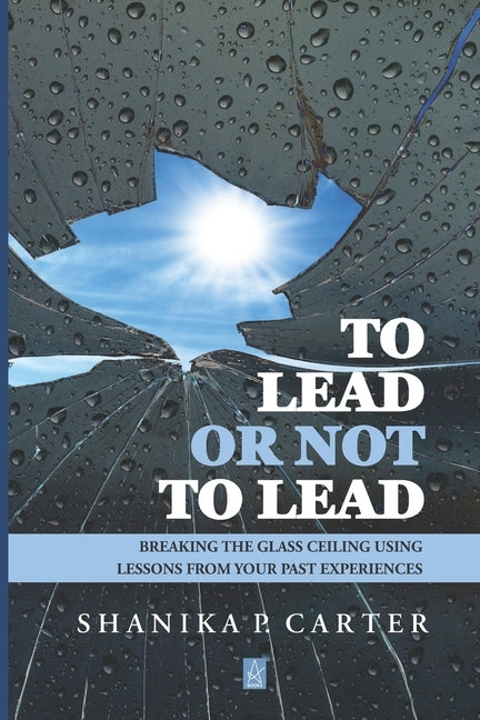 To Lead or Not to Lead: Breaking the Glass Ceiling Using Lessons from Past Experiences by Carter, Shanika P.