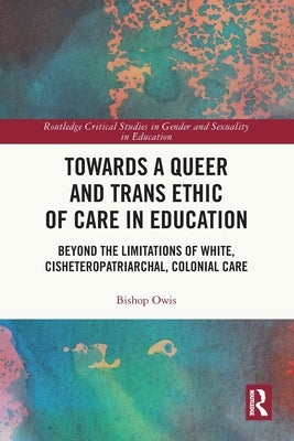 Towards a Queer and Trans Ethic of Care in Education: Beyond the Limitations of White, Cisheteropatriarchal, Colonial Care by Owis, Bishop