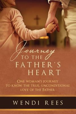 Journey to the Father's Heart: One Woman's Journey to Know the True, Unconditional Love of the Father by Rees, Wendi