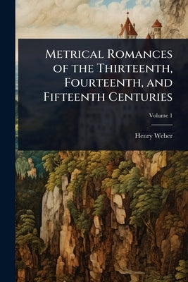 Metrical Romances of the Thirteenth, Fourteenth, and Fifteenth Centuries by Weber, Henry