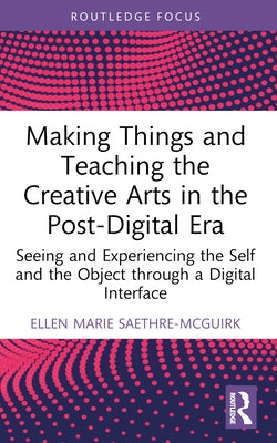 Making Things and Teaching the Creative Arts in the Post-Digital Era: Seeing and Experiencing the Self and the Object through a Digital Interface by Saethre-McGuirk, Ellen Marie