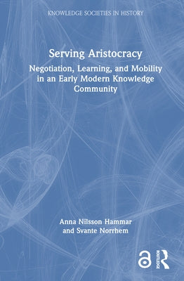 Serving Aristocracy: Negotiation, Learning, and Mobility in an Early Modern Knowledge Community by Nilsson Hammar, Anna