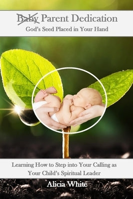 Parent Dedication: God's Seed Placed In Your Hand: Learning How to Step into Your Calling as Your Child's Spiritual Leader and Teacher by White, Alicia