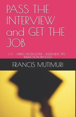PASS THE INTERVIEW and GET THE JOB: CV - Application Letter - Interview Tips - Induction Process by Mutimuri, Francis