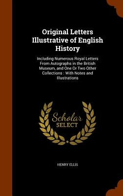Original Letters Illustrative of English History: Including Numerous Royal Letters From Autographs in the British Museum, and One Or Two Other Collect by Ellis, Henry