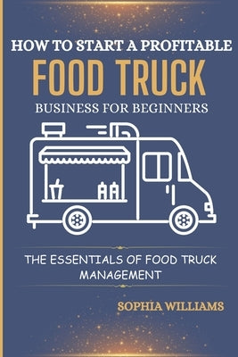 How to Start a Profitable Food Truck Business for Beginners: The Essentials of Food Truck Management by Williams, Sophia