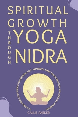 Spiritual Growth Through Yoga Nidra: 10 Guided Meditation Scripts for Deepening Self-Awareness, Inner Transformation, and Spiritual Awakening by Parker, Callie