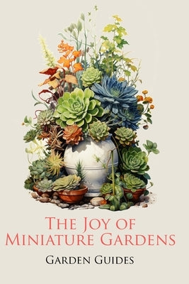 The Joy of Miniature Gardens: A Comprehensive (and Fun!) Guide to Small-Scale Planting by Guides, Garden