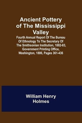 Ancient Pottery of the Mississippi Valley; Fourth Annual Report of the Bureau of Ethnology to the Secretary of the Smithsonian Institution, 1882-83, G by Henry Holmes, William