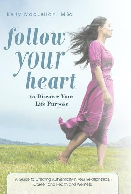 Follow Your Heart to Discover Your Life Purpose: A Guide to Creating Authenticity in Your Relationships, Career, and Health and Wellness by Maclellan M. Sc, Kelly