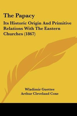 The Papacy: Its Historic Origin And Primitive Relations With The Eastern Churches (1867) by Guettee, Wladimir