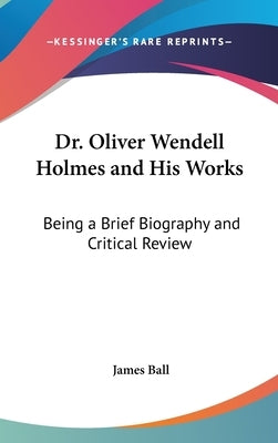Dr. Oliver Wendell Holmes and His Works: Being a Brief Biography and Critical Review by Ball, James