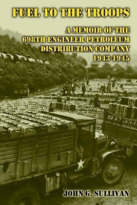 Fuel to the Troops: A Memoir of the 698th Engineer Petroleum Distribution Company 1943-1945 by Sullivan, John G.