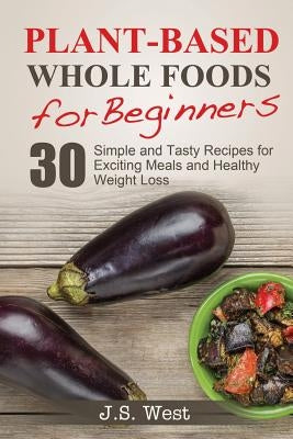 Whole Foods: Plant-Based Whole Foods For Beginners: 30 Simple and Tasty Recipes for Exciting Meals and Healthy Weight Loss by West, J. S.