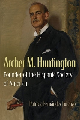 Archer M. Huntington: Founder of the Hispanic Society of America by Fern疣dez Lorenzo, Patricia