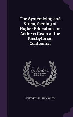 The Systemizing and Strengthening of Higher Education, an Address Given at the Presbyterian Centennial by Maccracken, Henry Mitchell