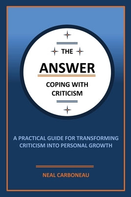 The Answer - Coping with Criticism: A Practical Guide for Transforming Criticism into Personal Growth by Carboneau, Neal Scott