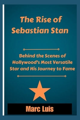 The Rise of Sebastian Stan: Behind the Scenes of Hollywood's Most Versatile Star and His Journey to Fame by Luis, Marc