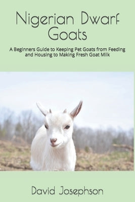 Nigerian Dwarf Goats: A Beginners Guide to Keeping Pet Goats from Feeding and Housing to Making Fresh Goat Milk by Josephson, David