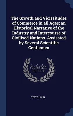 The Growth and Vicissitudes of Commerce in all Ages; an Historical Narrative of the Industry and Intercourse of Civilised Nations. Assissted by Severa by John, Yeats