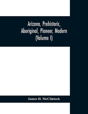 Arizona, prehistoric, aboriginal, pioneer, modern; the nation's youngest commonwealth within a land of ancient culture (Volume I) by H. McClintock, James