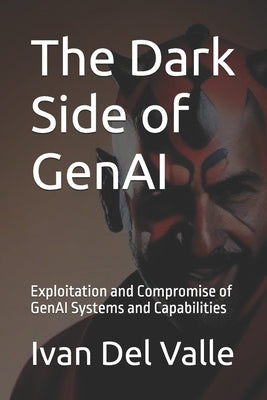The Dark Side of GenAI: Exploitation and Compromise of GenAI Systems and Capabilities by del Valle, Ivan