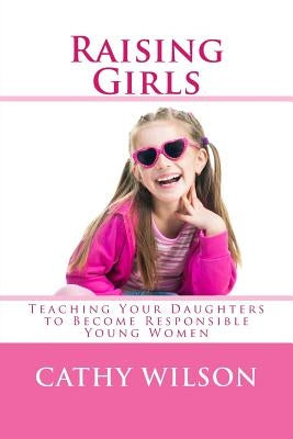 Raising Girls: Teaching Your Daughters to Become Responsible Young Women by Wilson, Cathy