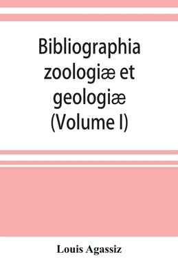 Bibliographia zoologiæ et geologiæ. A general catalogue of all books, tracts, and memoirs on zoology and geology (Volume I) by Agassiz, Louis