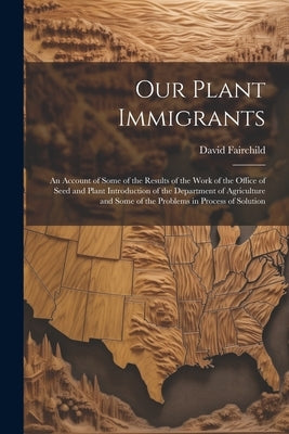 Our Plant Immigrants: An Account of Some of the Results of the Work of the Office of Seed and Plant Introduction of the Department of Agricu by Fairchild, David