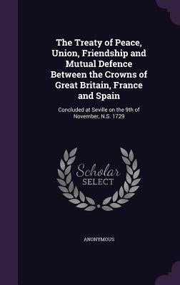 The Treaty of Peace, Union, Friendship and Mutual Defence Between the Crowns of Great Britain, France and Spain: Concluded at Seville on the 9th of No by Anonymous