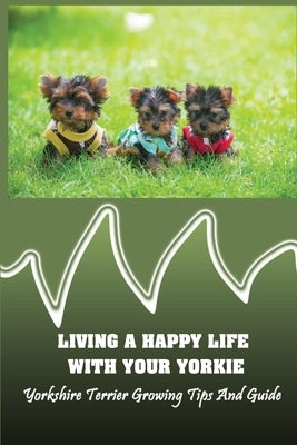 Living A Happy Life With Your Yorkie: Yorkshire Terrier Growing Tips And Guide: Step By Step Training Your Yorkie by Rougier, Chase