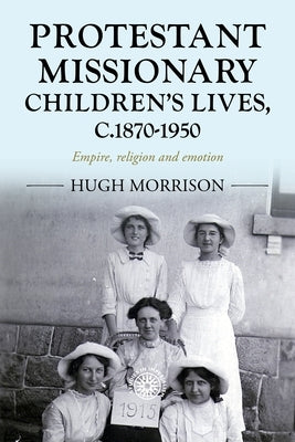 Protestant Missionary Children's Lives, C.1870-1950: Empire, Religion and Emotion by Morrison, Hugh