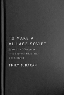 To Make a Village Soviet: Jehovah's Witnesses and the Transformation of a Postwar Ukrainian Borderland by Baran, Emily B.