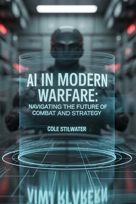 AI in Modern Warfare: Navigating the Future of Combat and Strategy: Exploring the Transformative Impact of Artificial Intelligence on Global Security, by Stilwater, Cole