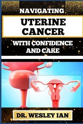 Navigating Uterine Cancer with Confidence and Care: Transformative Strategies For Cancer Recovery For Better Reproductive Health And Fertility by Ian, Wesley