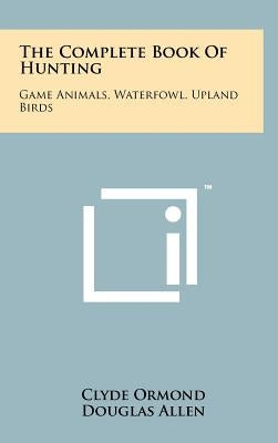 The Complete Book Of Hunting: Game Animals, Waterfowl, Upland Birds by Ormond, Clyde