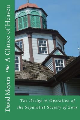 A Glance of Heaven: The Design and Operation of the Separatist Society of Zoar by Meyers, David
