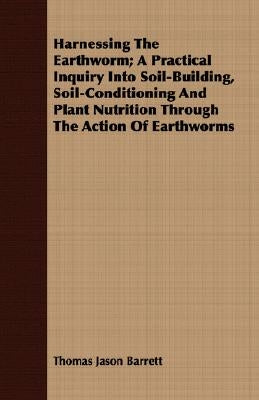 Harnessing the Earthworm; A Practical Inquiry Into Soil-Building, Soil-Conditioning and Plant Nutrition Through the Action of Earthworms by Barrett, Thomas Jason