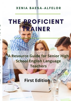 The Proficient Trainer: A Resource Guide for Senior High School English Teachers by Baesa-Alfelor, Xenia