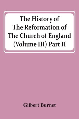 The History Of The Reformation Of The Church Of England (Volume Iii) Part Ii by Burnet, Gilbert