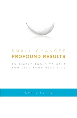 Small Changes . Profound Results: 25 Simple Tools to Help You Live Your Best Life by Kline, April
