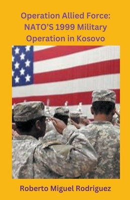 Operation Allied Force: NATO's 1999 Military Operation in Kosovo by Rodriguez, Roberto Miguel
