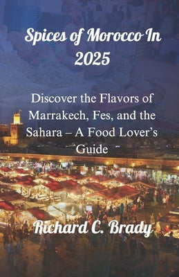 Spices of Morocco In 2025: Discover the Flavors of Marrakech, Fes, and the Sahara - A Food Lover's Guide by Brady, Richard C.